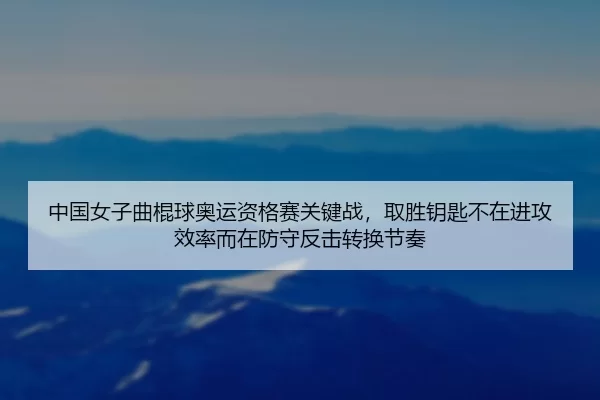 中国女子曲棍球奥运资格赛关键战，取胜钥匙不在进攻效率而在防守反击转换节奏