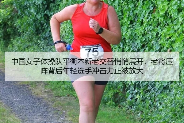 中国女子体操队平衡木新老交替悄悄展开，老将压阵背后年轻选手冲击力正被放大