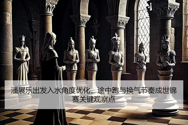 潘展乐出发入水角度优化，途中跑与换气节奏成世锦赛关键观察点